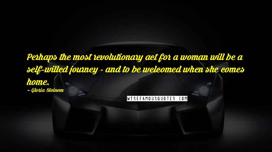 Gloria Steinem Quotes: Perhaps the most revolutionary act for a woman will be a self-willed journey - and to be welcomed when she comes home.