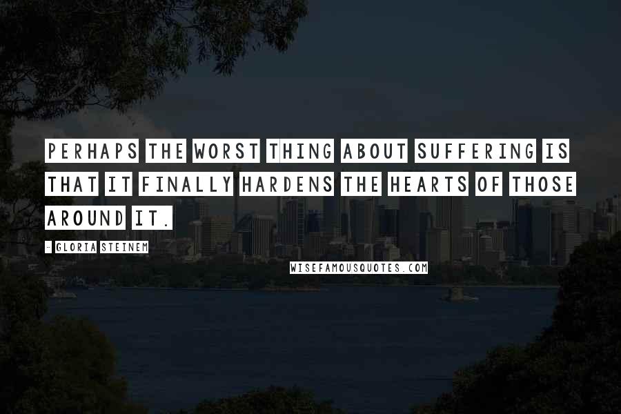 Gloria Steinem Quotes: Perhaps the worst thing about suffering is that it finally hardens the hearts of those around it.