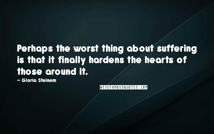 Gloria Steinem Quotes: Perhaps the worst thing about suffering is that it finally hardens the hearts of those around it.