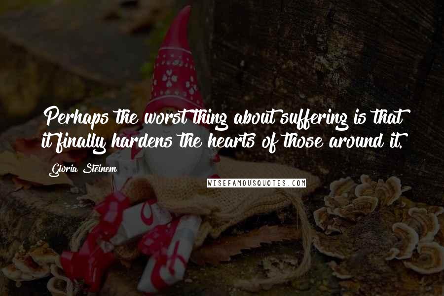 Gloria Steinem Quotes: Perhaps the worst thing about suffering is that it finally hardens the hearts of those around it.