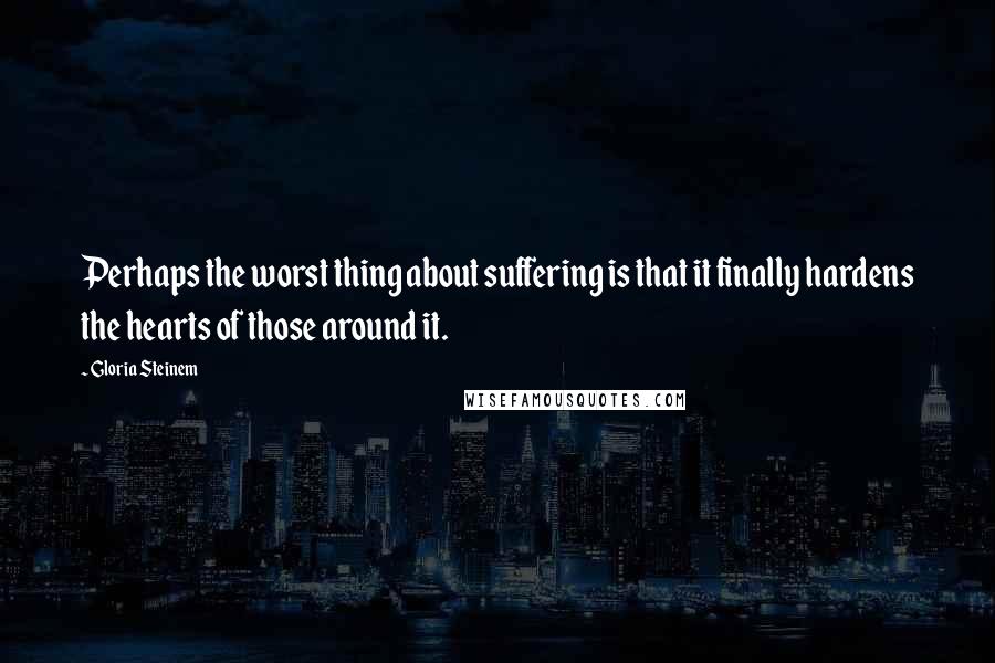 Gloria Steinem Quotes: Perhaps the worst thing about suffering is that it finally hardens the hearts of those around it.