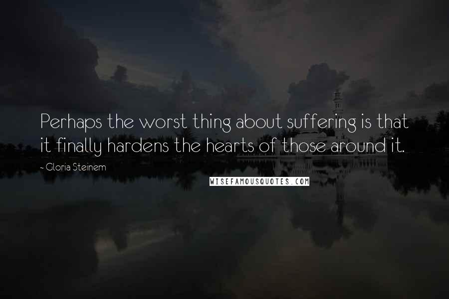 Gloria Steinem Quotes: Perhaps the worst thing about suffering is that it finally hardens the hearts of those around it.