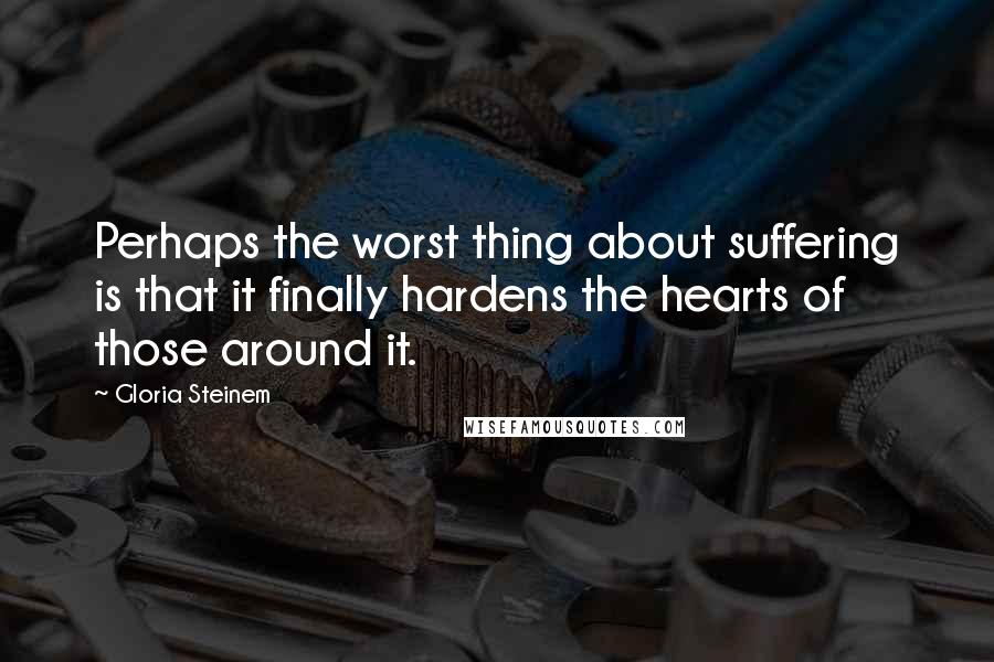 Gloria Steinem Quotes: Perhaps the worst thing about suffering is that it finally hardens the hearts of those around it.