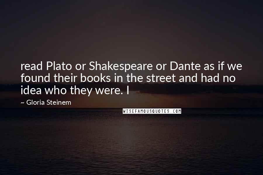 Gloria Steinem Quotes: read Plato or Shakespeare or Dante as if we found their books in the street and had no idea who they were. I