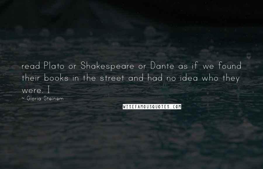 Gloria Steinem Quotes: read Plato or Shakespeare or Dante as if we found their books in the street and had no idea who they were. I