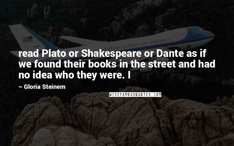 Gloria Steinem Quotes: read Plato or Shakespeare or Dante as if we found their books in the street and had no idea who they were. I