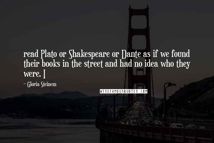 Gloria Steinem Quotes: read Plato or Shakespeare or Dante as if we found their books in the street and had no idea who they were. I