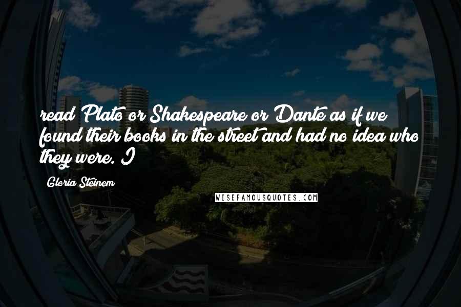 Gloria Steinem Quotes: read Plato or Shakespeare or Dante as if we found their books in the street and had no idea who they were. I