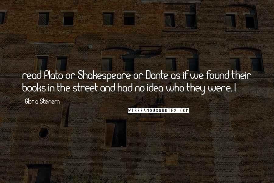 Gloria Steinem Quotes: read Plato or Shakespeare or Dante as if we found their books in the street and had no idea who they were. I