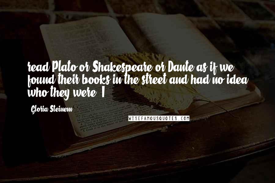 Gloria Steinem Quotes: read Plato or Shakespeare or Dante as if we found their books in the street and had no idea who they were. I