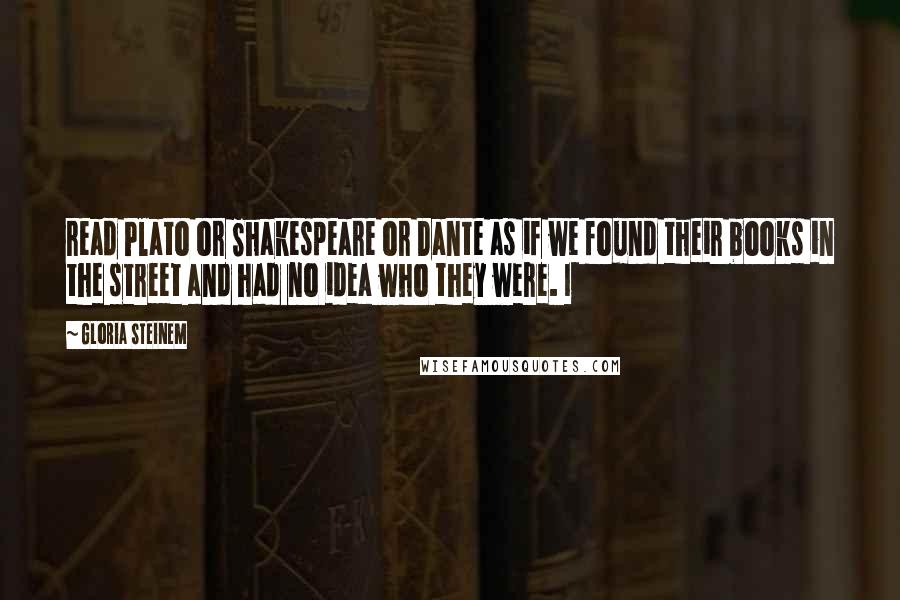 Gloria Steinem Quotes: read Plato or Shakespeare or Dante as if we found their books in the street and had no idea who they were. I