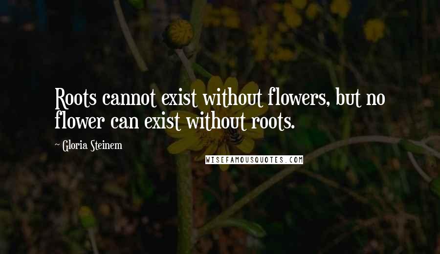 Gloria Steinem Quotes: Roots cannot exist without flowers, but no flower can exist without roots.