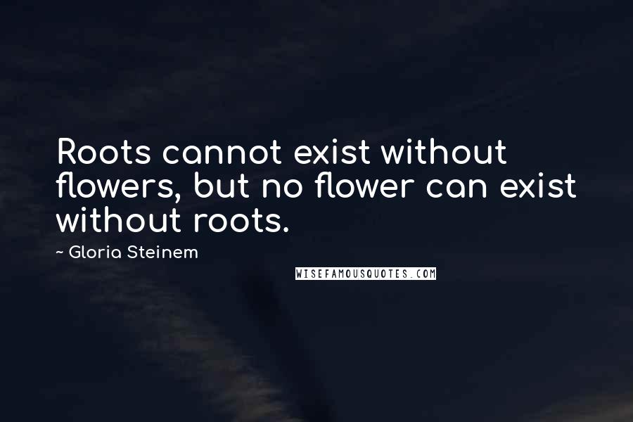 Gloria Steinem Quotes: Roots cannot exist without flowers, but no flower can exist without roots.