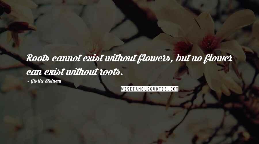 Gloria Steinem Quotes: Roots cannot exist without flowers, but no flower can exist without roots.