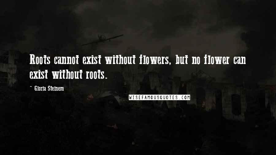 Gloria Steinem Quotes: Roots cannot exist without flowers, but no flower can exist without roots.