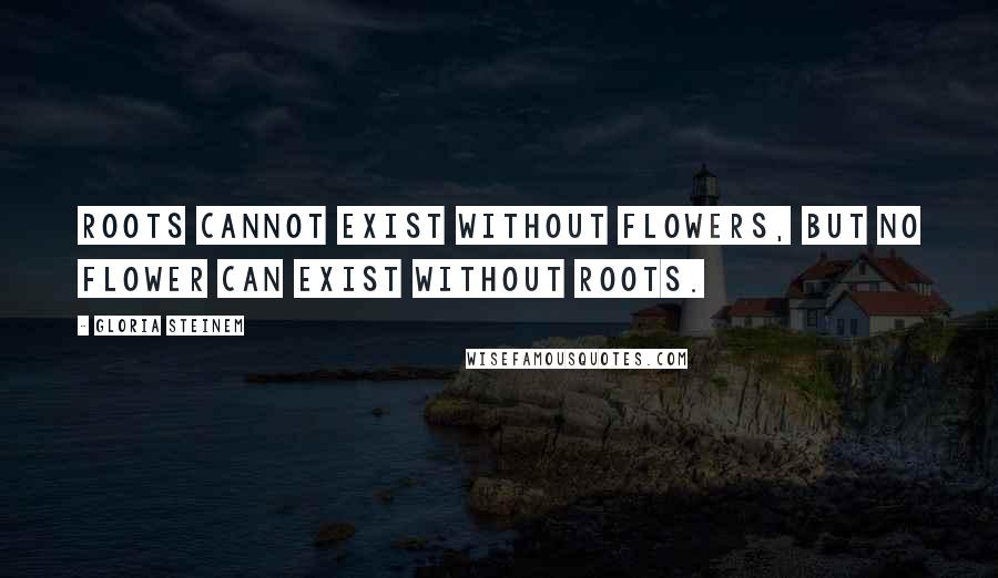 Gloria Steinem Quotes: Roots cannot exist without flowers, but no flower can exist without roots.