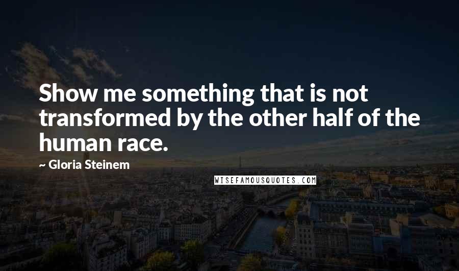 Gloria Steinem Quotes: Show me something that is not transformed by the other half of the human race.