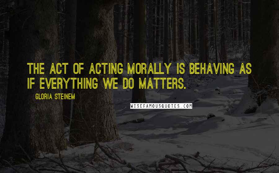 Gloria Steinem Quotes: The act of acting morally is behaving as if everything we do matters.