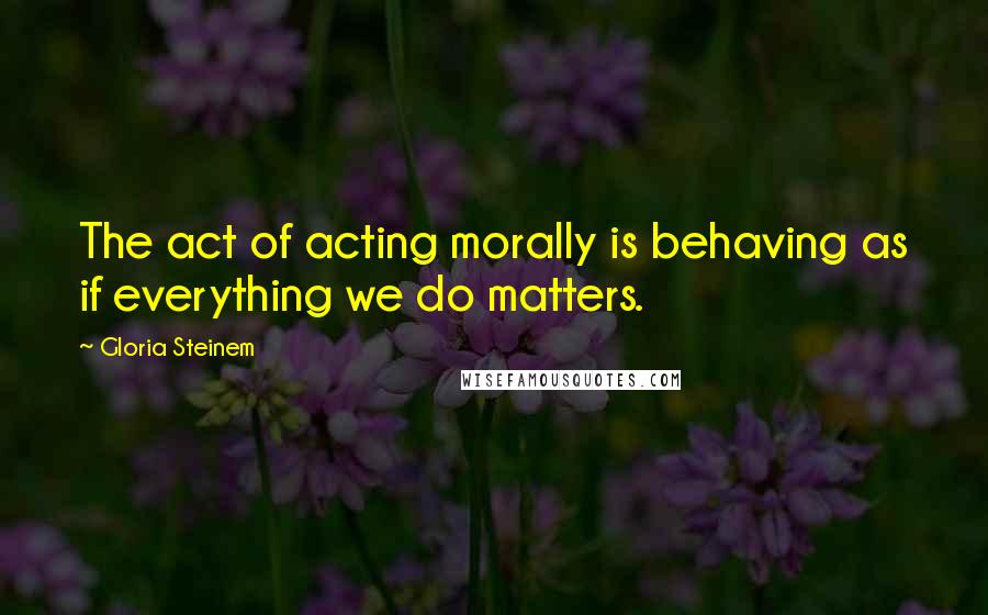 Gloria Steinem Quotes: The act of acting morally is behaving as if everything we do matters.