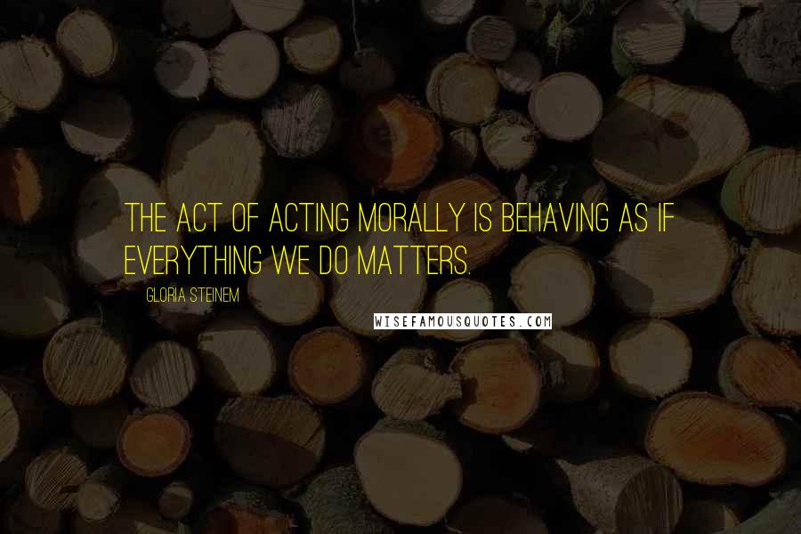 Gloria Steinem Quotes: The act of acting morally is behaving as if everything we do matters.