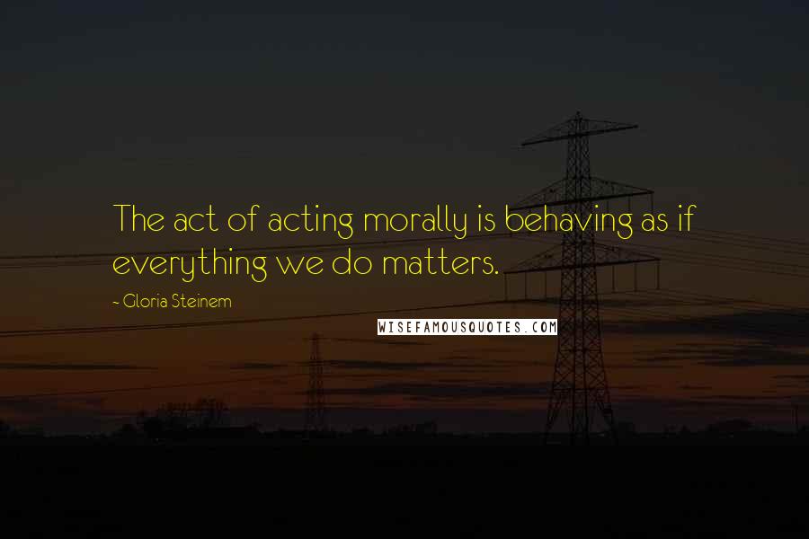 Gloria Steinem Quotes: The act of acting morally is behaving as if everything we do matters.