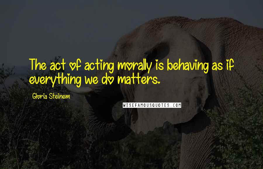 Gloria Steinem Quotes: The act of acting morally is behaving as if everything we do matters.