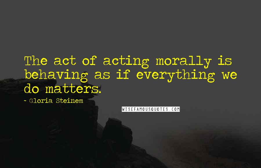 Gloria Steinem Quotes: The act of acting morally is behaving as if everything we do matters.