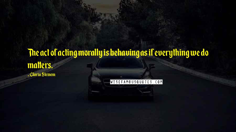 Gloria Steinem Quotes: The act of acting morally is behaving as if everything we do matters.