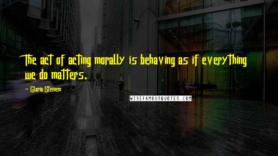 Gloria Steinem Quotes: The act of acting morally is behaving as if everything we do matters.