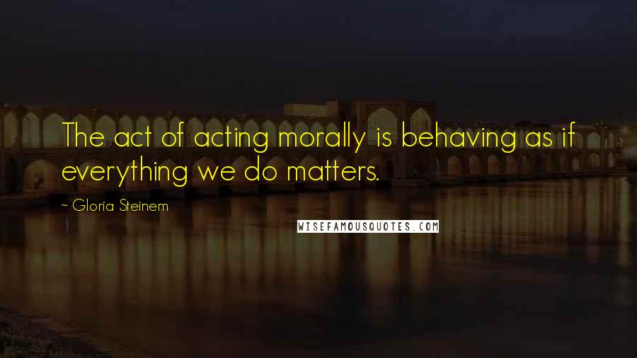 Gloria Steinem Quotes: The act of acting morally is behaving as if everything we do matters.