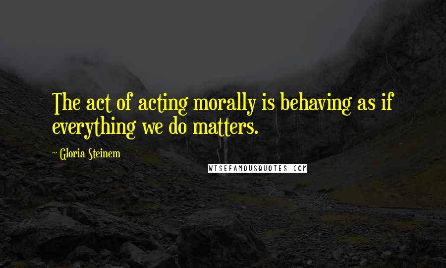 Gloria Steinem Quotes: The act of acting morally is behaving as if everything we do matters.