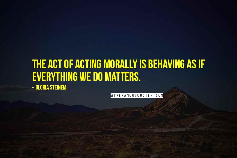 Gloria Steinem Quotes: The act of acting morally is behaving as if everything we do matters.