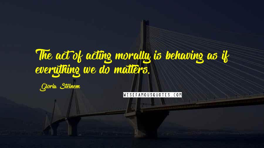 Gloria Steinem Quotes: The act of acting morally is behaving as if everything we do matters.