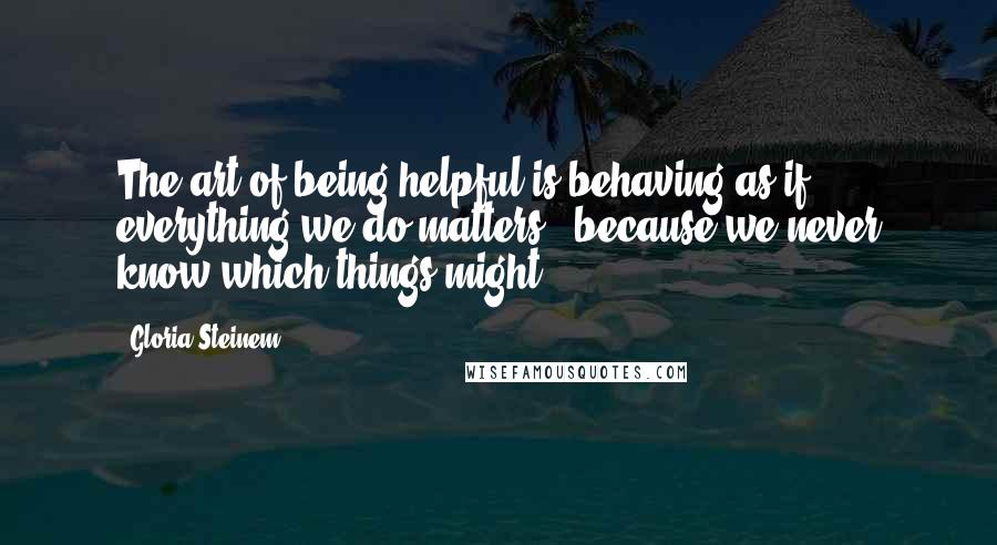 Gloria Steinem Quotes: The art of being helpful is behaving as if everything we do matters - because we never know which things might.