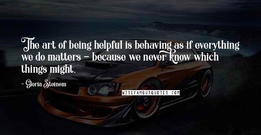 Gloria Steinem Quotes: The art of being helpful is behaving as if everything we do matters - because we never know which things might.