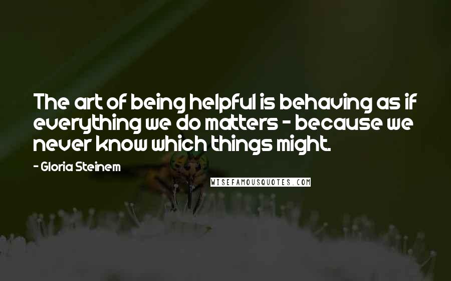 Gloria Steinem Quotes: The art of being helpful is behaving as if everything we do matters - because we never know which things might.