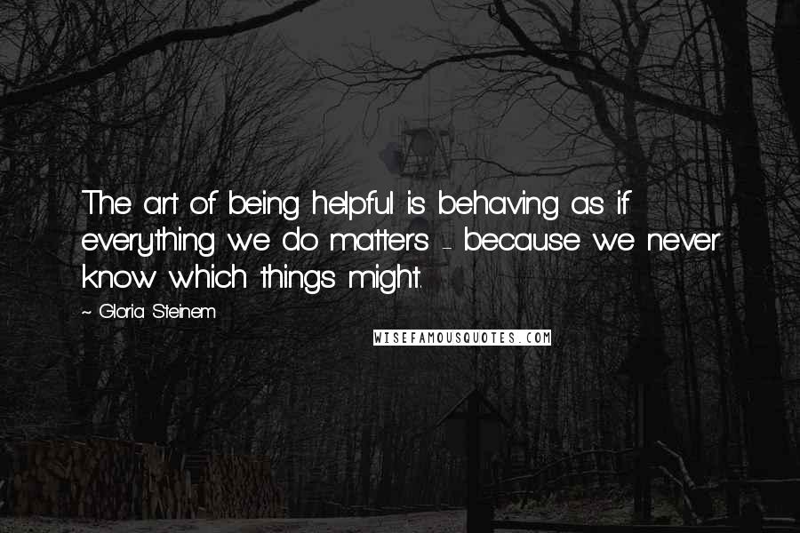 Gloria Steinem Quotes: The art of being helpful is behaving as if everything we do matters - because we never know which things might.