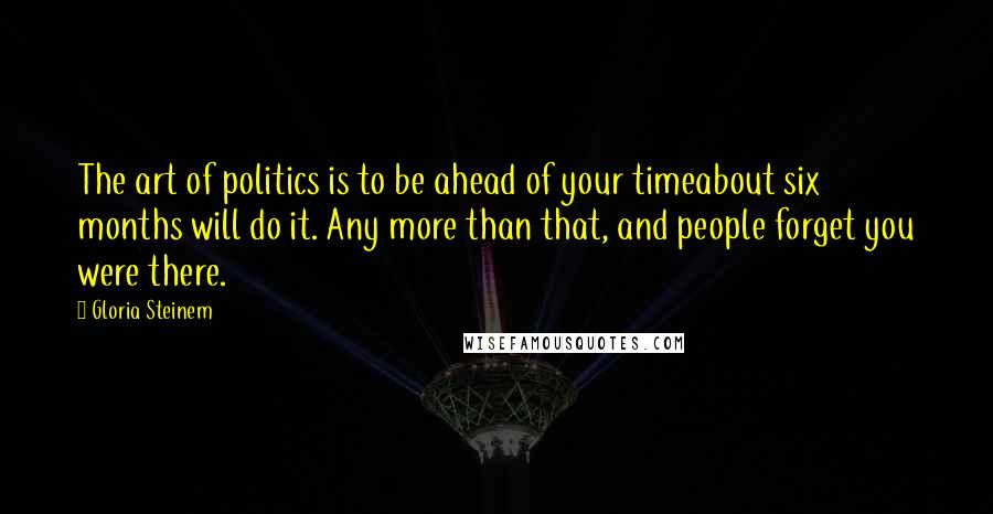 Gloria Steinem Quotes: The art of politics is to be ahead of your timeabout six months will do it. Any more than that, and people forget you were there.