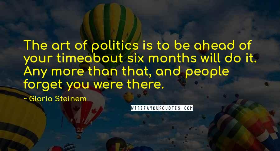 Gloria Steinem Quotes: The art of politics is to be ahead of your timeabout six months will do it. Any more than that, and people forget you were there.