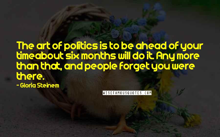 Gloria Steinem Quotes: The art of politics is to be ahead of your timeabout six months will do it. Any more than that, and people forget you were there.