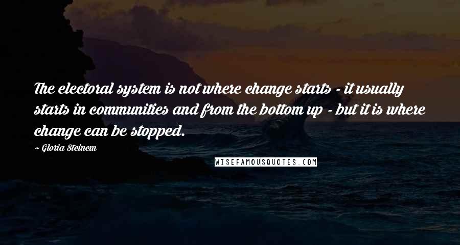 Gloria Steinem Quotes: The electoral system is not where change starts - it usually starts in communities and from the bottom up - but it is where change can be stopped.