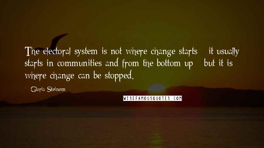 Gloria Steinem Quotes: The electoral system is not where change starts - it usually starts in communities and from the bottom up - but it is where change can be stopped.