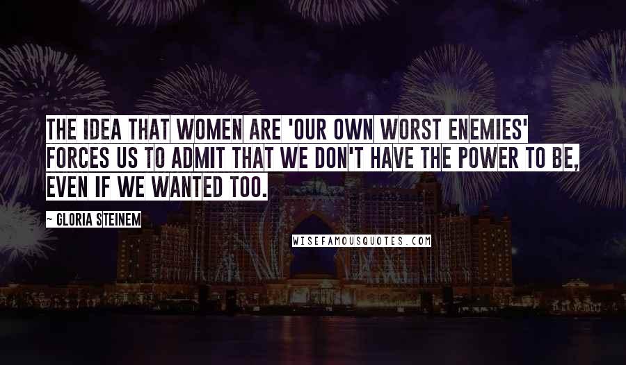 Gloria Steinem Quotes: The idea that women are 'our own worst enemies' forces us to admit that we don't have the power to be, even if we wanted too.