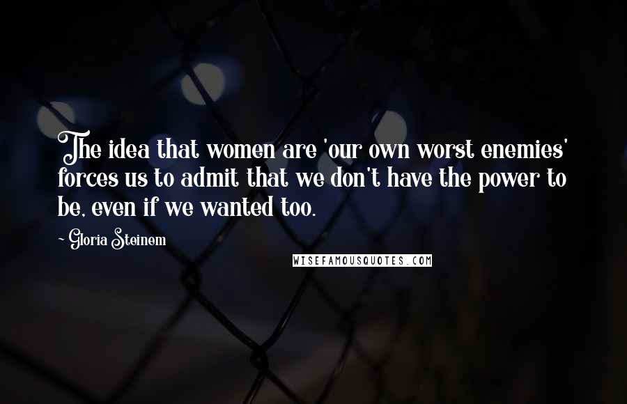 Gloria Steinem Quotes: The idea that women are 'our own worst enemies' forces us to admit that we don't have the power to be, even if we wanted too.