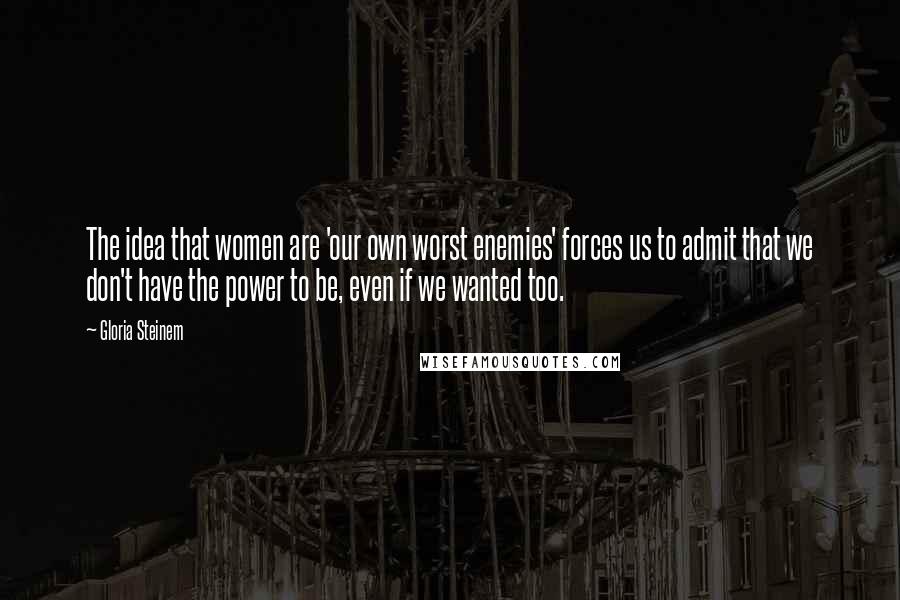 Gloria Steinem Quotes: The idea that women are 'our own worst enemies' forces us to admit that we don't have the power to be, even if we wanted too.