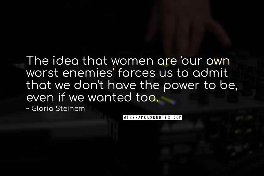 Gloria Steinem Quotes: The idea that women are 'our own worst enemies' forces us to admit that we don't have the power to be, even if we wanted too.
