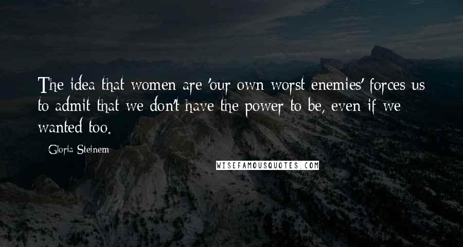 Gloria Steinem Quotes: The idea that women are 'our own worst enemies' forces us to admit that we don't have the power to be, even if we wanted too.