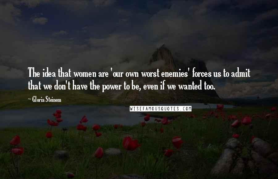 Gloria Steinem Quotes: The idea that women are 'our own worst enemies' forces us to admit that we don't have the power to be, even if we wanted too.
