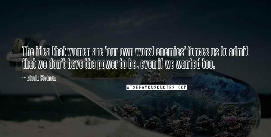 Gloria Steinem Quotes: The idea that women are 'our own worst enemies' forces us to admit that we don't have the power to be, even if we wanted too.