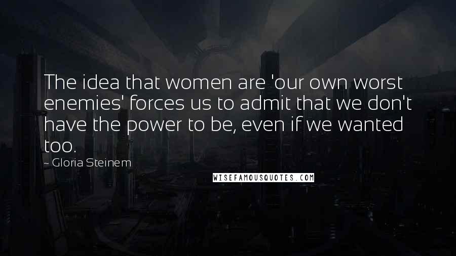 Gloria Steinem Quotes: The idea that women are 'our own worst enemies' forces us to admit that we don't have the power to be, even if we wanted too.